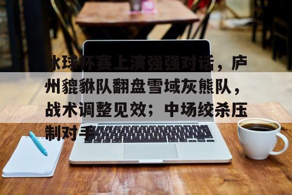 包含冰球杯赛上演强强对话,庐州貔貅队翻盘雪域灰熊队,战术调整见效;中场绞杀压制对手的词条-开元中国官网